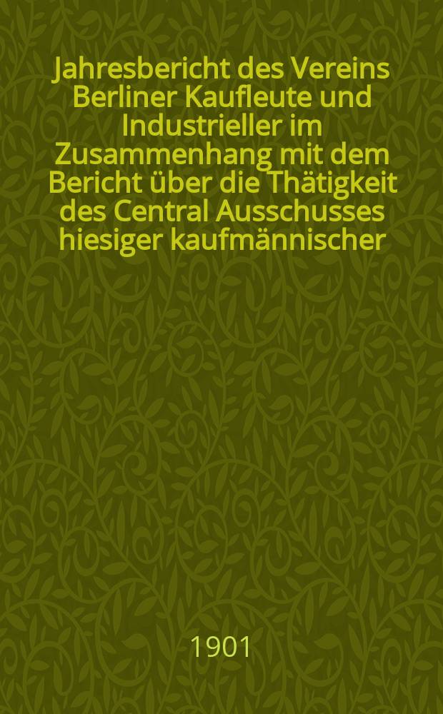 Jahresbericht des Vereins Berliner Kaufleute und Industrieller im Zusammenhang mit dem Bericht über die Thätigkeit des Central Ausschusses hiesiger kaufmännischer, gewerblicher und industrieller Vereine