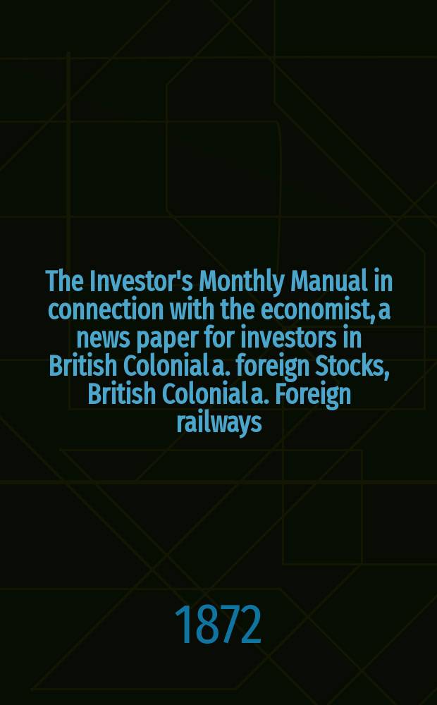 The Investor's Monthly Manual in connection with the economist, a news paper for investors in British Colonial a. foreign Stocks, British Colonial a. Foreign railways, Banking Companies etc. The Investor's Monthly Manual in connection with the economist, a news paper for investors in British Colonial a. foreign Stocks, British Colonial a. Foreign railways, Banking Companies etc.