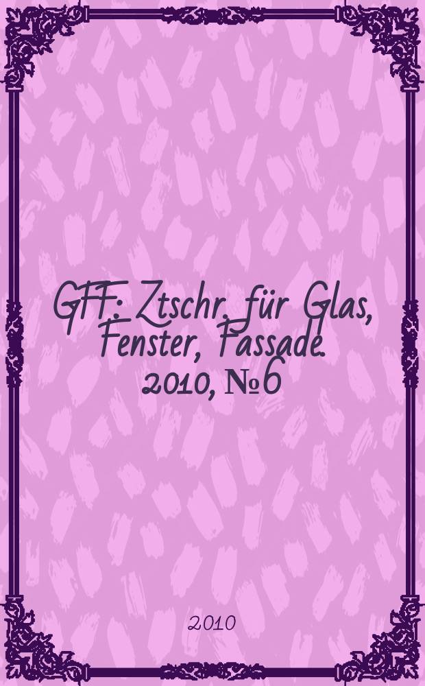 GFF : Ztschr. für Glas, Fenster, Fassade. 2010, № 6