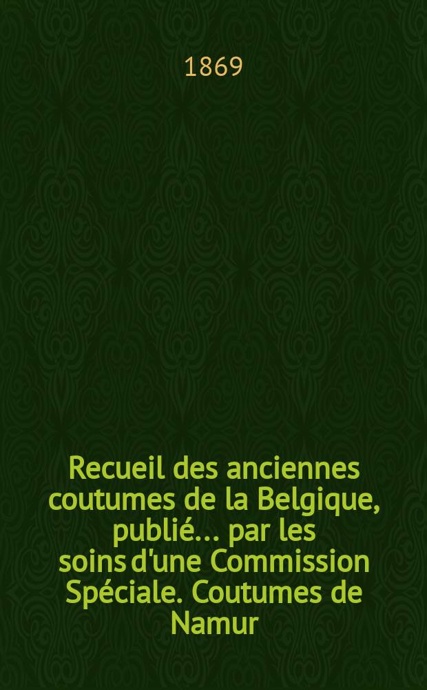 Recueil des anciennes coutumes de la Belgique, publié ... par les soins d'une Commission Spéciale. Coutumes de Namur