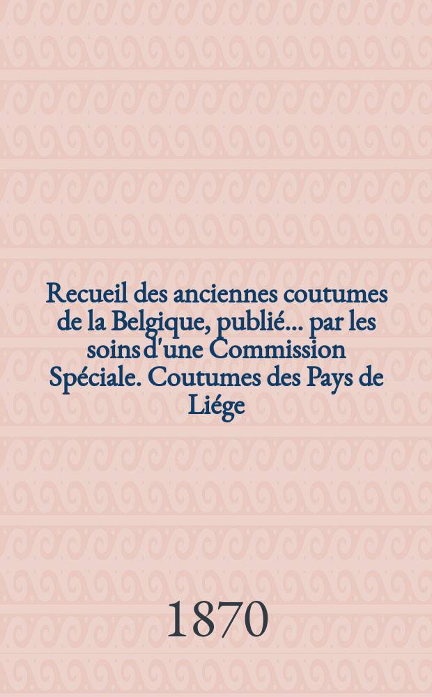 Recueil des anciennes coutumes de la Belgique, publié ... par les soins d'une Commission Spéciale. Coutumes des Pays de Liége