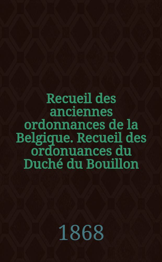 Recueil des anciennes ordonnances de la Belgique. Recueil des ordonuances du Duché du Bouillon : publié par ordre du Roi sous les ausplices du Ministre de la Justice et par les soins d'une Commission Spéciale