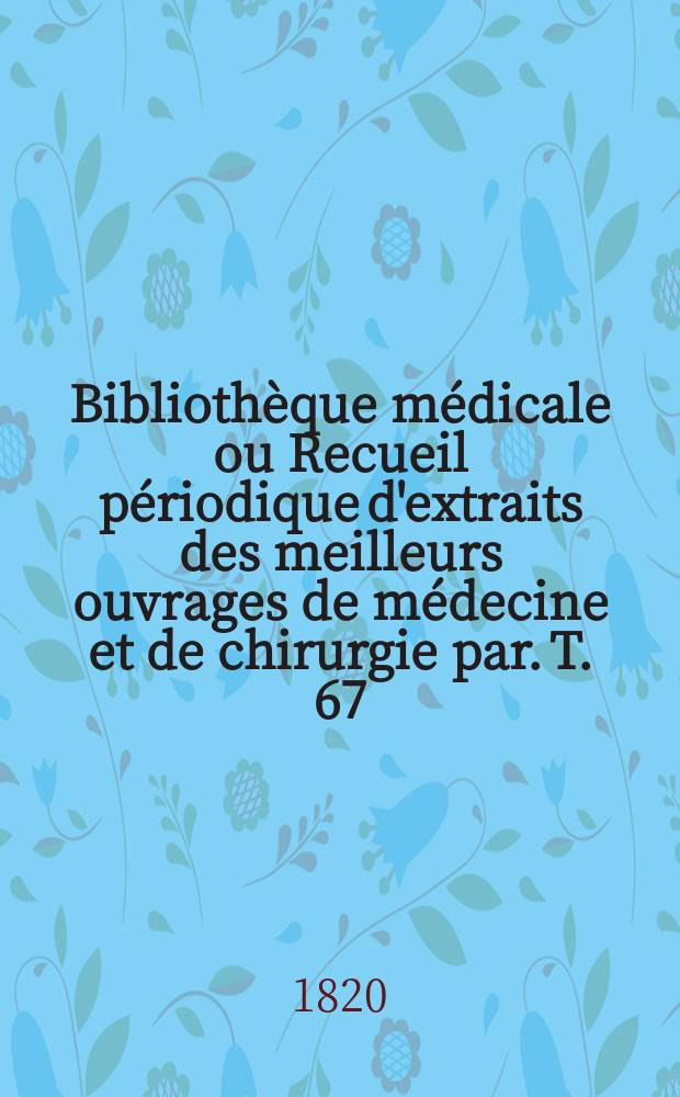 Bibliothèque médicale ou Recueil périodique d'extraits des meilleurs ouvrages de médecine et de chirurgie par. T. 67