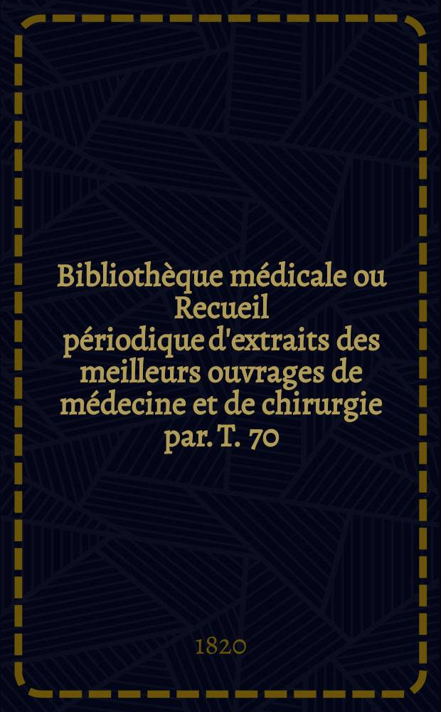 Bibliothèque médicale ou Recueil périodique d'extraits des meilleurs ouvrages de médecine et de chirurgie par. T. 70