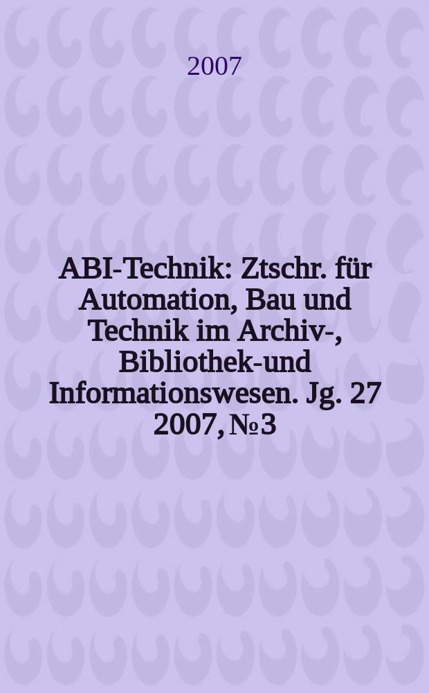 ABI-Technik : Ztschr. für Automation, Bau und Technik im Archiv-, Bibliotheks- und Informationswesen. Jg. 27 2007, № 3