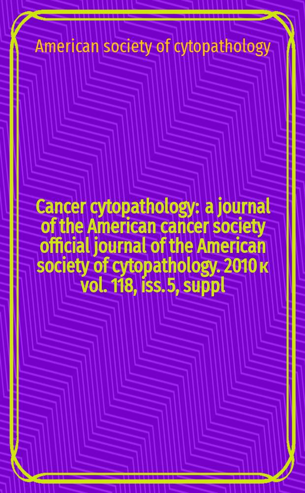 Cancer cytopathology : a journal of the American cancer society official journal of the American society of cytopathology. 2010 к vol. 118, iss. 5, suppl. : American society of cytopathology 58th Annual scientific meeting, November 12-16, 2010 = 58-й Ежегодный Съезд Американского общества цитопатологии