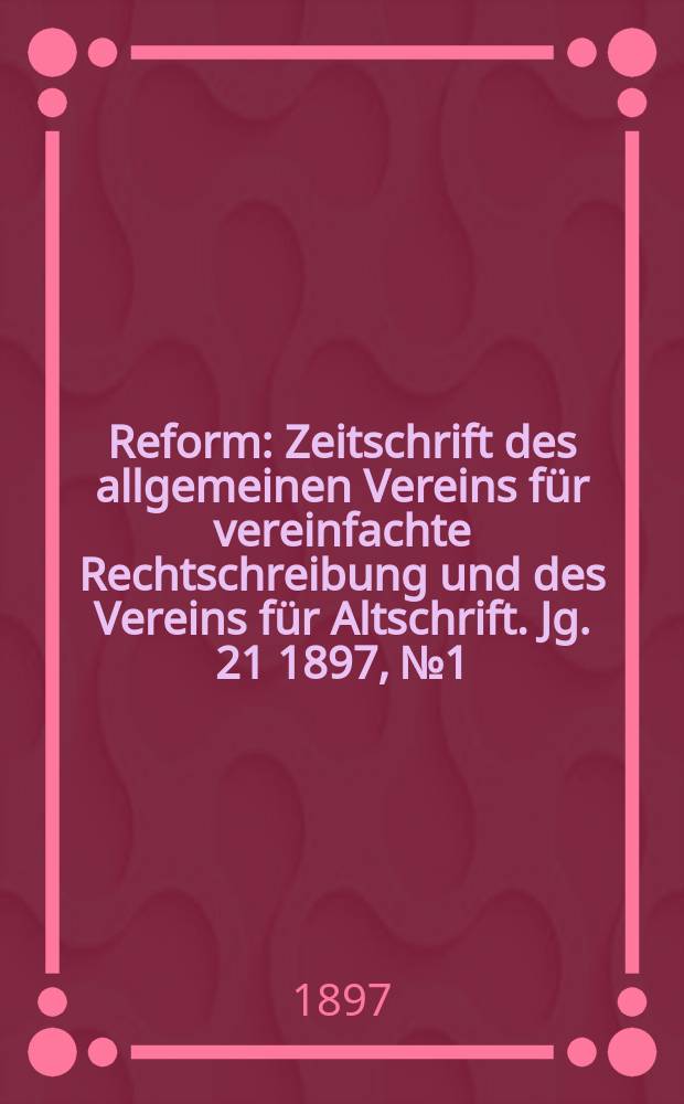 Reform : Zeitschrift des allgemeinen Vereins für vereinfachte Rechtschreibung und des Vereins für Altschrift. Jg. 21 1897, № 1
