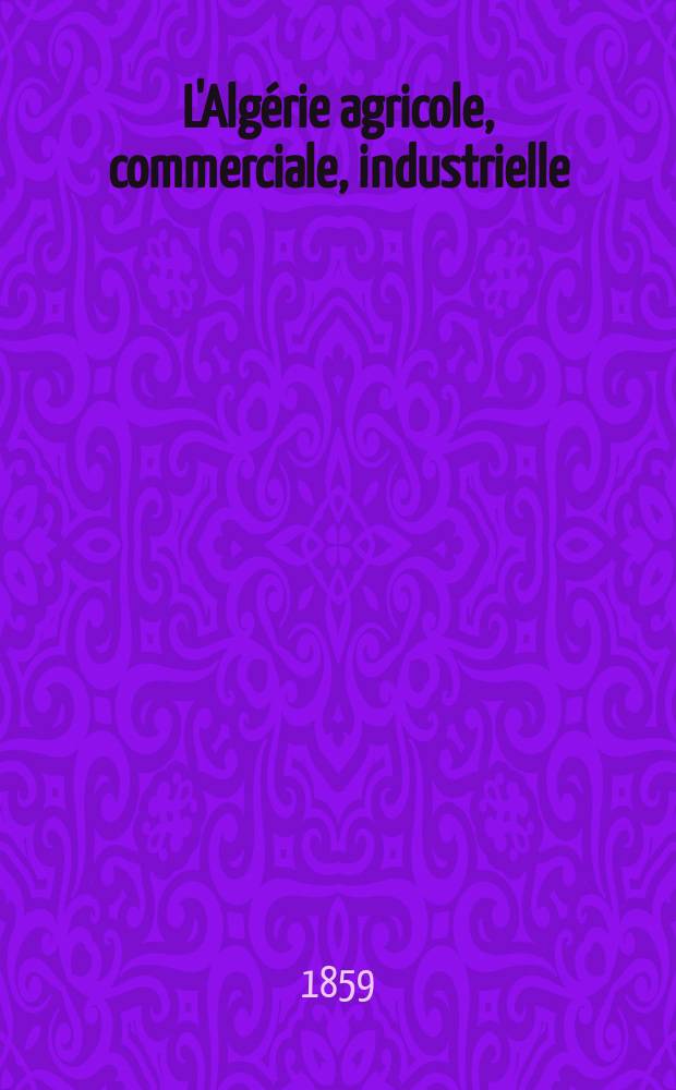 L'Algérie agricole, commerciale, industrielle : Recueil mensuel contenant des mémoires, des monographies, et des renseignements de toute nature sur l'agriculture, la colonisation, le commerce et les diverses industries algériennes