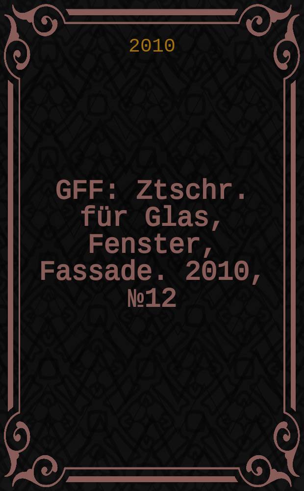 GFF : Ztschr. für Glas, Fenster, Fassade. 2010, № 12
