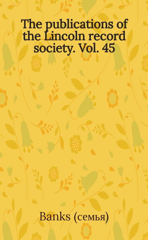 The publications of the Lincoln record society. Vol. 45 : 1948/1949. The letters and papers of the Banks family of Revesby abbey, 1704-1760 = Письма и бумаги банков семьи аббатства Ревесби, 1704-1760