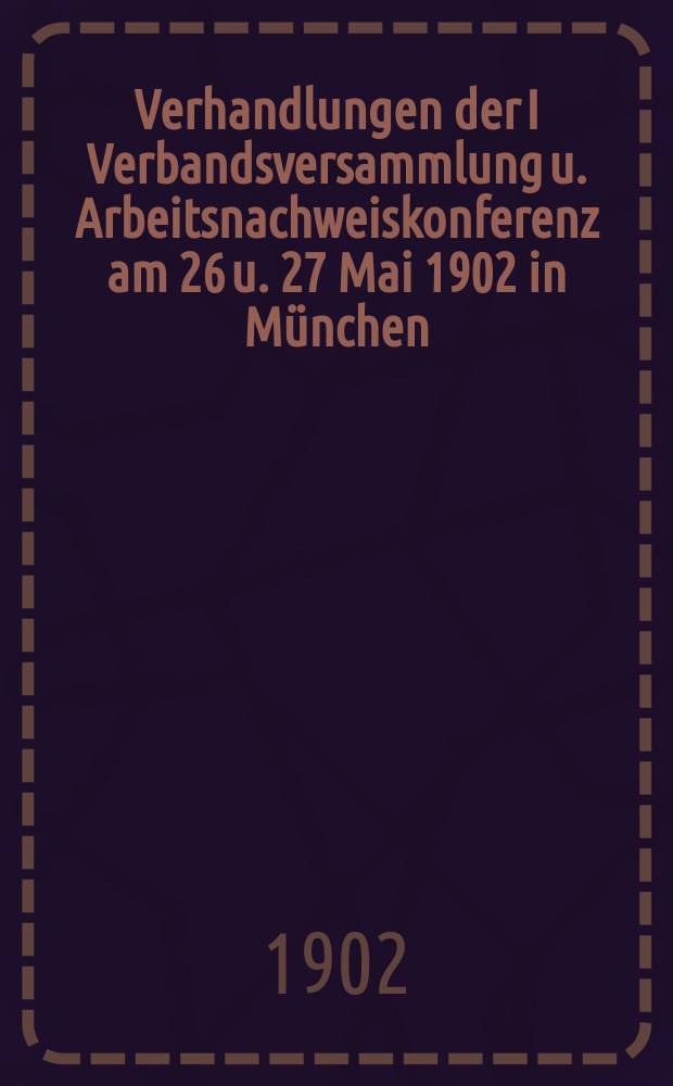 Verhandlungen der I Verbandsversammlung u. Arbeitsnachweiskonferenz am 26 u. 27 Mai 1902 in München