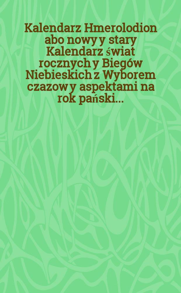 Kalendarz Hmerolodion abo nowy y stary Kalendarz świat rocznych y Biegów Niebieskich z Wyborem czazow y aspektami na rok pański ...
