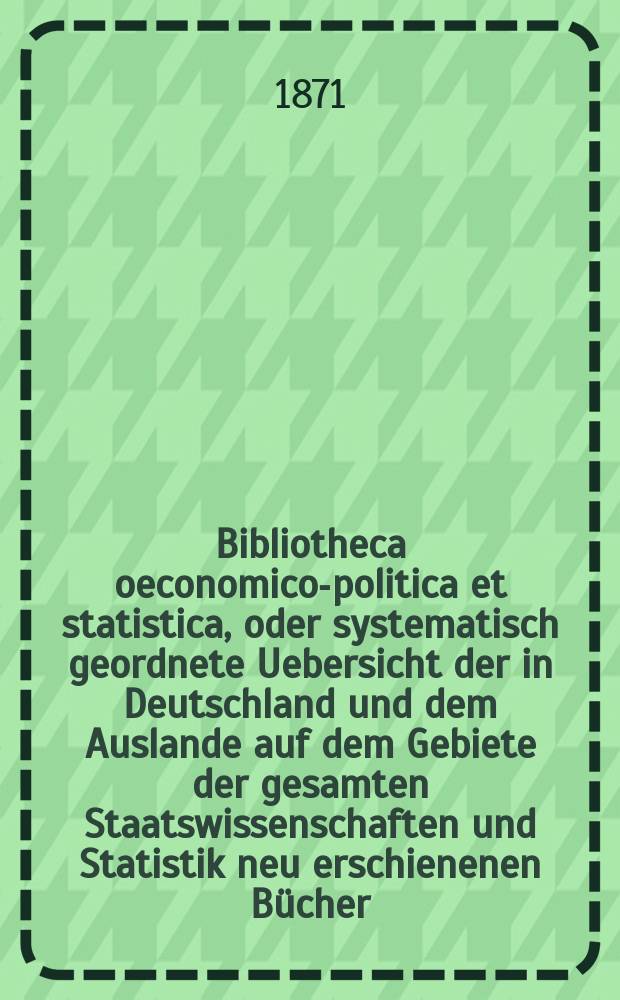 Bibliotheca oeconomico-politica et statistica, oder systematisch geordnete Uebersicht der in Deutschland und dem Auslande auf dem Gebiete der gesamten Staatswissenschaften und Statistik neu erschienenen Bücher