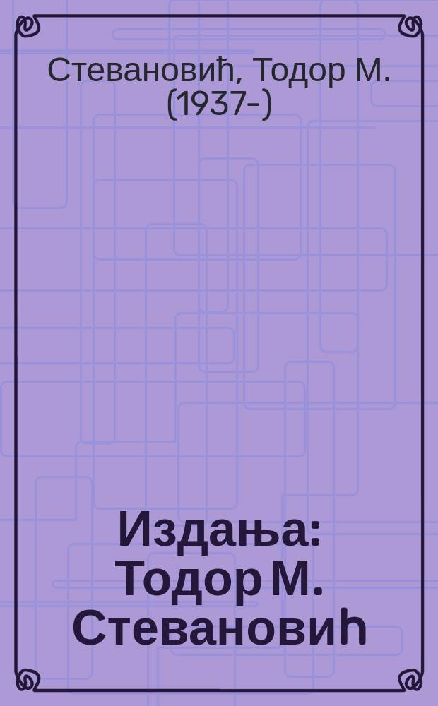[Издања] : Тодор М. Стевановиh = Тодор М. Стеванович