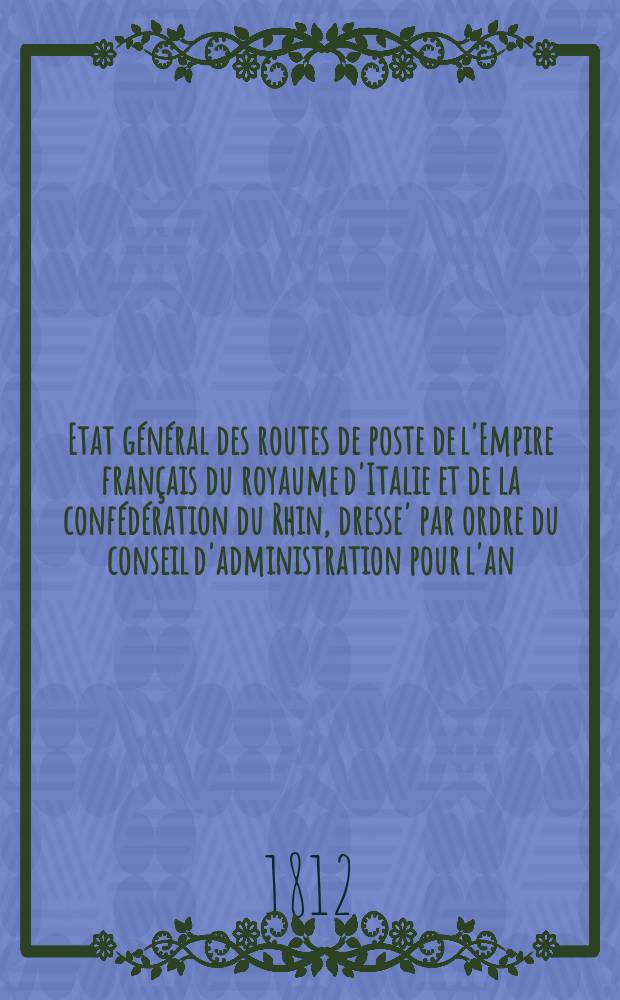 Etat général des routes de poste de l'Empire français du royaume d'Italie et de la confédération du Rhin , dresse' par ordre du conseil d'administration pour l'an ...