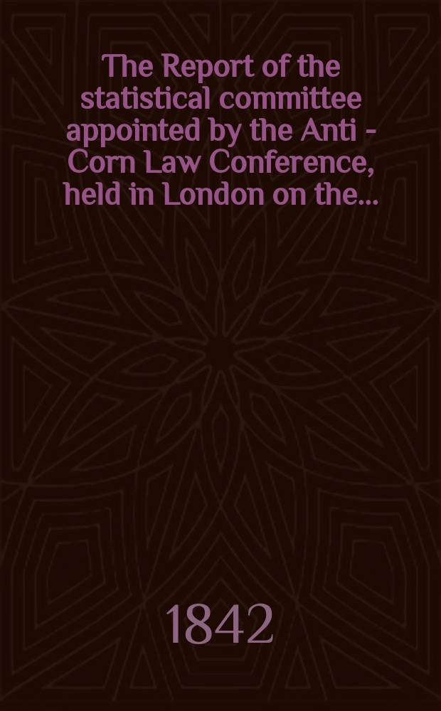 The Report of the statistical committee appointed by the Anti - Corn Law Conference, held in London on the ...