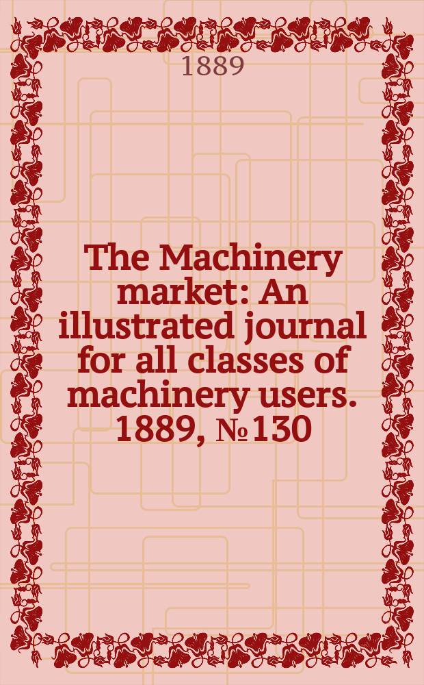 The Machinery market : An illustrated journal for all classes of machinery users. 1889, №130