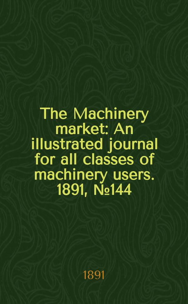 The Machinery market : An illustrated journal for all classes of machinery users. 1891, №144