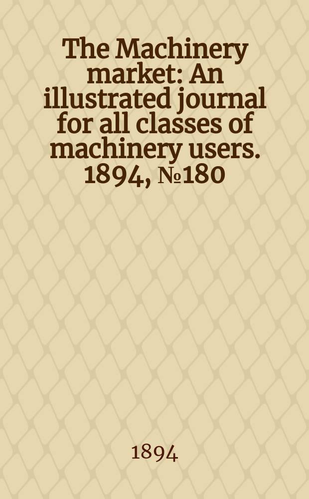 The Machinery market : An illustrated journal for all classes of machinery users. 1894, №180