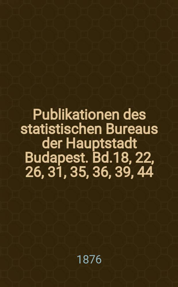 Publikationen des statistischen Bureaus der Hauptstadt Budapest. Bd.18, 22, 26, 31, 35, 36, 39, 44 : Die Sterblichkeit der Stadt Budapest 1876-1907