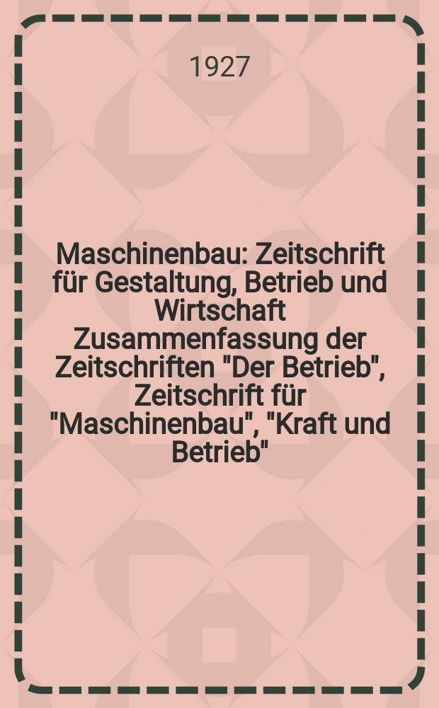 Maschinenbau : Zeitschrift für Gestaltung, Betrieb und Wirtschaft Zusammenfassung der Zeitschriften "Der Betrieb", Zeitschrift für "Maschinenbau", "Kraft und Betrieb", "Zwanglose Mitteilungen des Vereines deutscher Maschinenbau - Anstalten". Bd.6, H.1