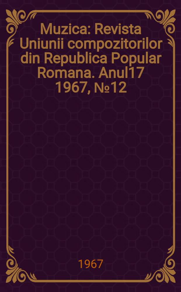 Muzica : Revista Uniunii compozitorilor din Republica Popular Romana. Anul17 1967, №12