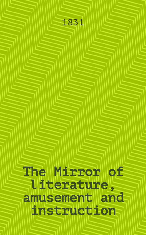 The Mirror of literature, amusement and instruction : Containing original essays... select extracts from new and expansive works ... Vol.17, №476