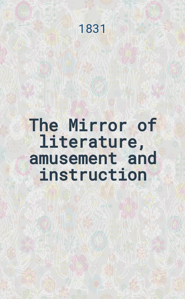 The Mirror of literature, amusement and instruction : Containing original essays... select extracts from new and expansive works ... Vol.17, №487