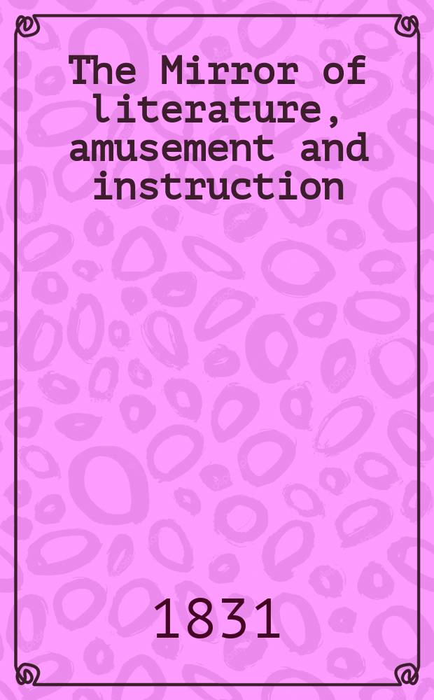 The Mirror of literature, amusement and instruction : Containing original essays... select extracts from new and expansive works ... Vol.18, №514