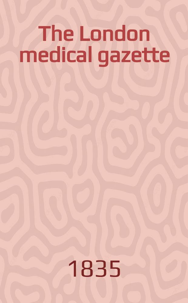The London medical gazette : Being a weekly journal of medicine and the collateral sciences. Vol.15-16, 1834/1835