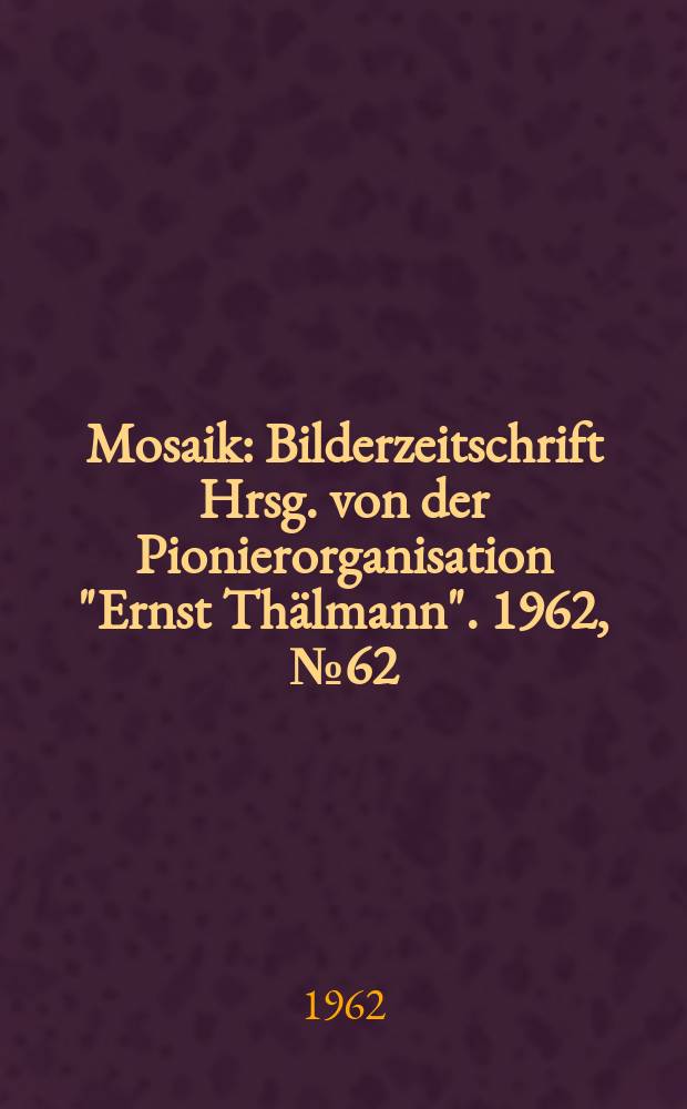 Mosaik : Bilderzeitschrift Hrsg. von der Pionierorganisation "Ernst Th&auml;lmann". 1962, №62