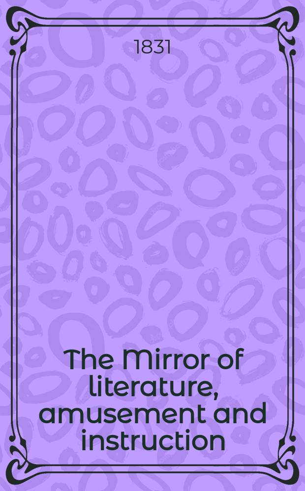The Mirror of literature, amusement and instruction : Containing original essays... select extracts from new and expansive works ... Vol.18, №513