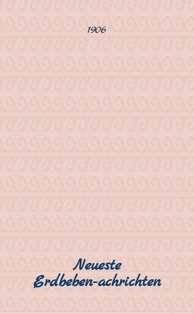 Neueste Erdbeben -Nachrichten : Beilage der Monatsschrift "Die Erdbebenwarte". Jg.5 1905/1906, №5/8
