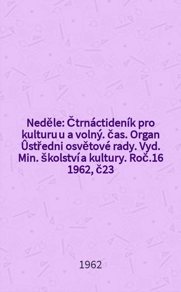 Neděle : Čtrnáctideník pro kulturu u a volný. čas. Organ Ûstředni osvětové rady. Vyd. Min. školství a kultury. Roč.16 1962, č23