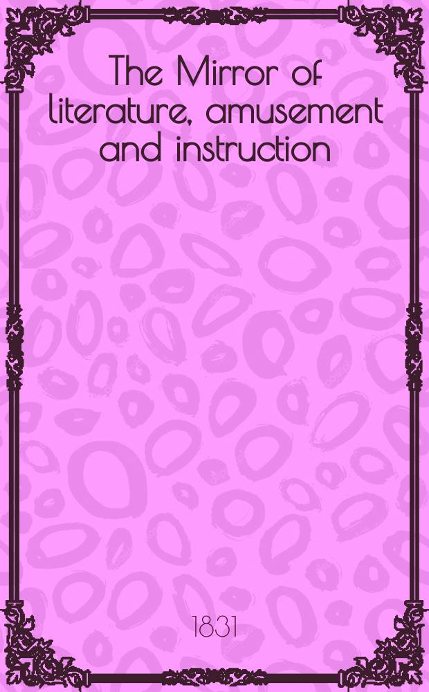 The Mirror of literature, amusement and instruction : Containing original essays... select extracts from new and expansive works ... Vol.17, №472