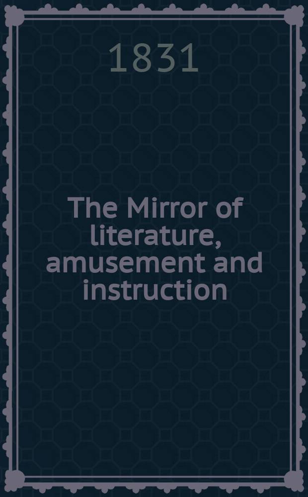 The Mirror of literature, amusement and instruction : Containing original essays... select extracts from new and expansive works ... Vol.17, №473