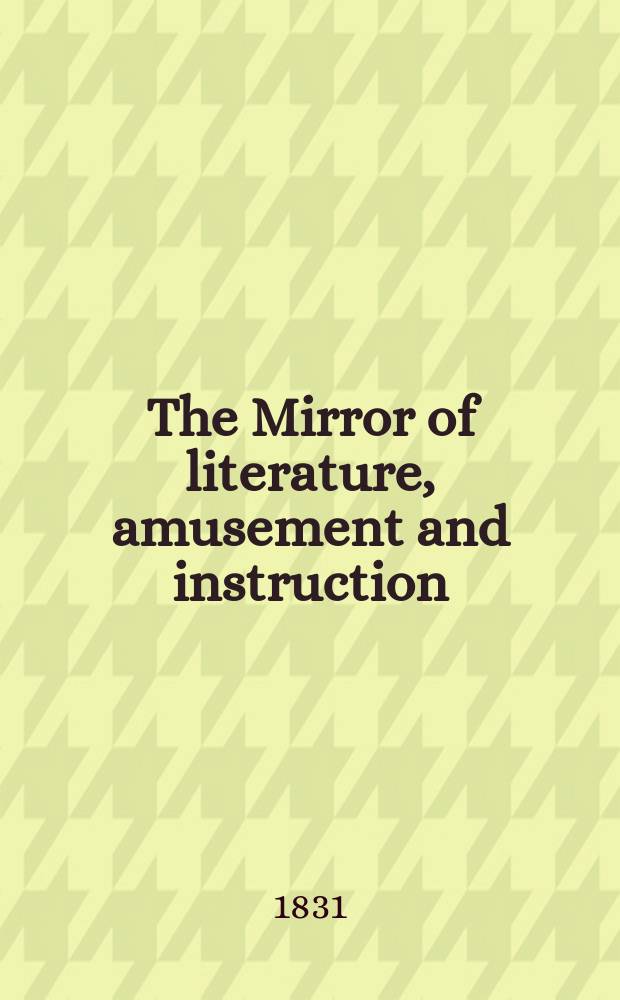 The Mirror of literature, amusement and instruction : Containing original essays... select extracts from new and expansive works ... Vol.17, №479