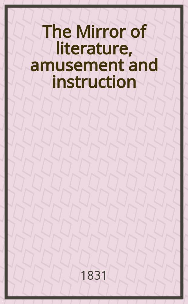 The Mirror of literature, amusement and instruction : Containing original essays... select extracts from new and expansive works ... Vol.17, №482