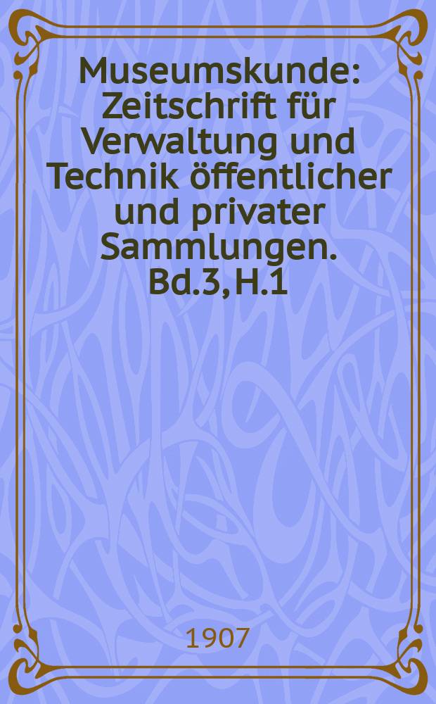 Museumskunde : Zeitschrift für Verwaltung und Technik öffentlicher und privater Sammlungen. Bd.3, H.1