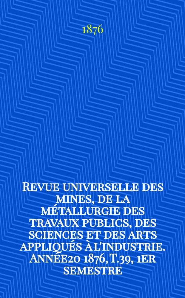 Revue universelle des mines, de la m&eacute;tallurgie des travaux publics, des sciences et des arts appliqu&eacute;s &agrave; l'industrie. Ann&eacute;e20 1876, T.39, 1er semestre