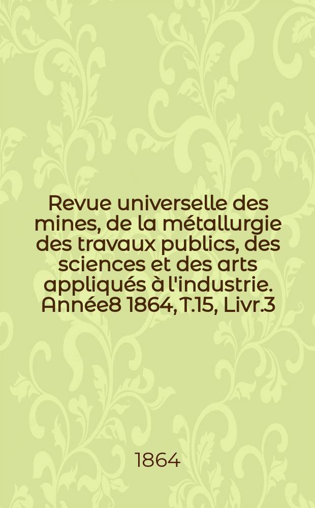 Revue universelle des mines, de la métallurgie des travaux publics, des sciences et des arts appliqués à l'industrie. Année8 1864, T.15, Livr.3