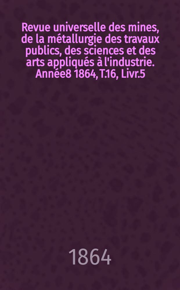 Revue universelle des mines, de la métallurgie des travaux publics, des sciences et des arts appliqués à l'industrie. Année8 1864, T.16, Livr.5
