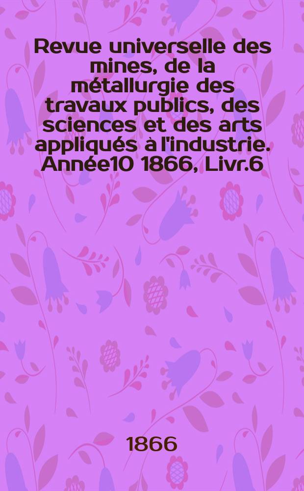 Revue universelle des mines, de la m&eacute;tallurgie des travaux publics, des sciences et des arts appliqu&eacute;s &agrave; l'industrie. Ann&eacute;e10 1866, Livr.6(D&eacute;c.)