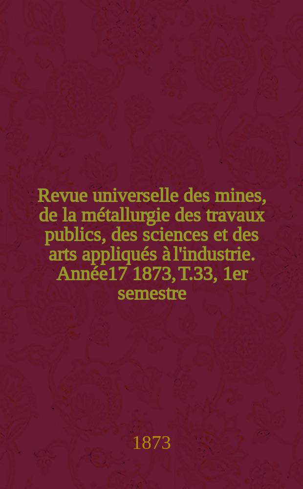 Revue universelle des mines, de la métallurgie des travaux publics, des sciences et des arts appliqués à l'industrie. Année17 1873, T.33, 1er semestre