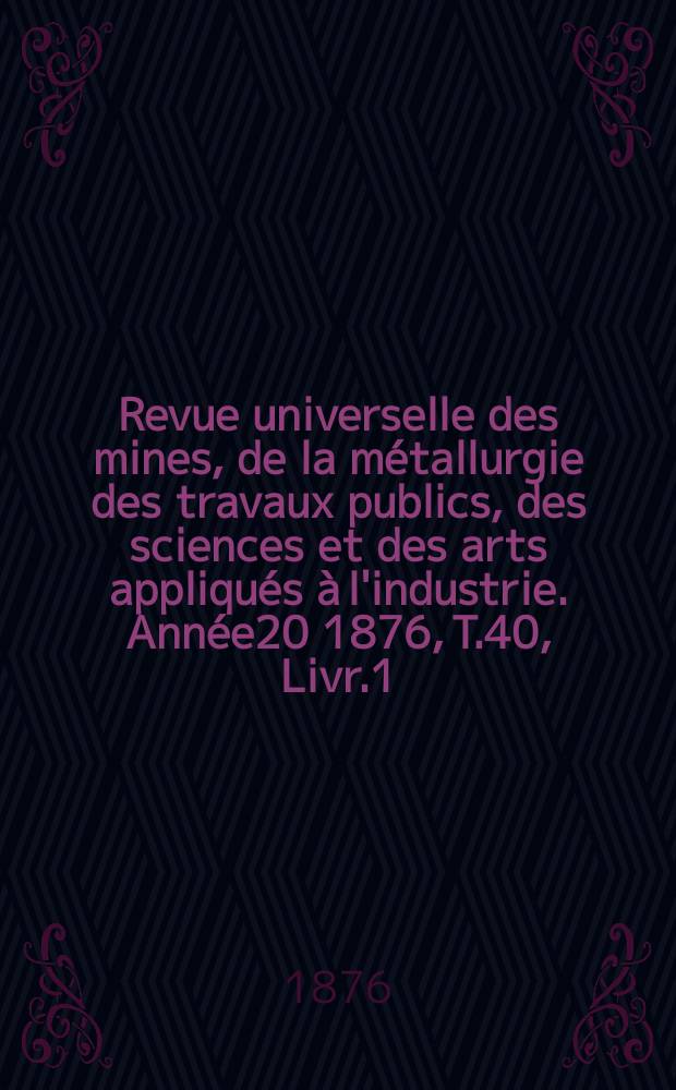 Revue universelle des mines, de la métallurgie des travaux publics, des sciences et des arts appliqués à l'industrie. Année20 1876, T.40, Livr.1