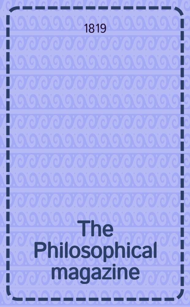 The Philosophical magazine : Comprehending the various branches of science the liberal and fine arts, agriculture, manufactures and commerce. Vol.53