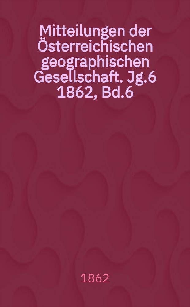Mitteilungen der Österreichischen geographischen Gesellschaft. Jg.6 1862, Bd.6