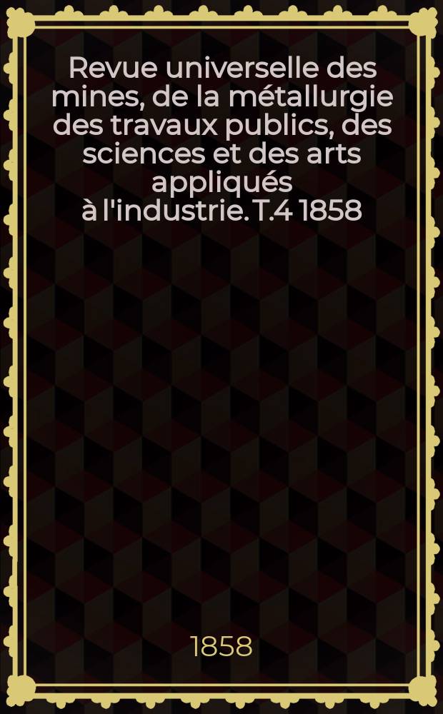 Revue universelle des mines, de la métallurgie des travaux publics, des sciences et des arts appliqués à l'industrie. T.4 1858/1859, Sept./Nov.