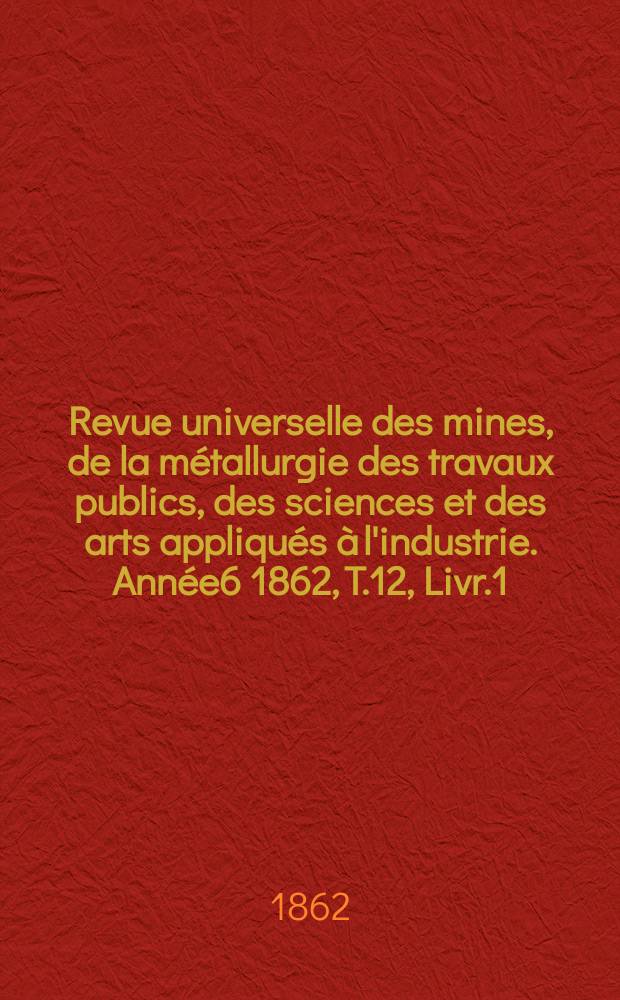 Revue universelle des mines, de la métallurgie des travaux publics, des sciences et des arts appliqués à l'industrie. Année6 1862, T.12, Livr.1