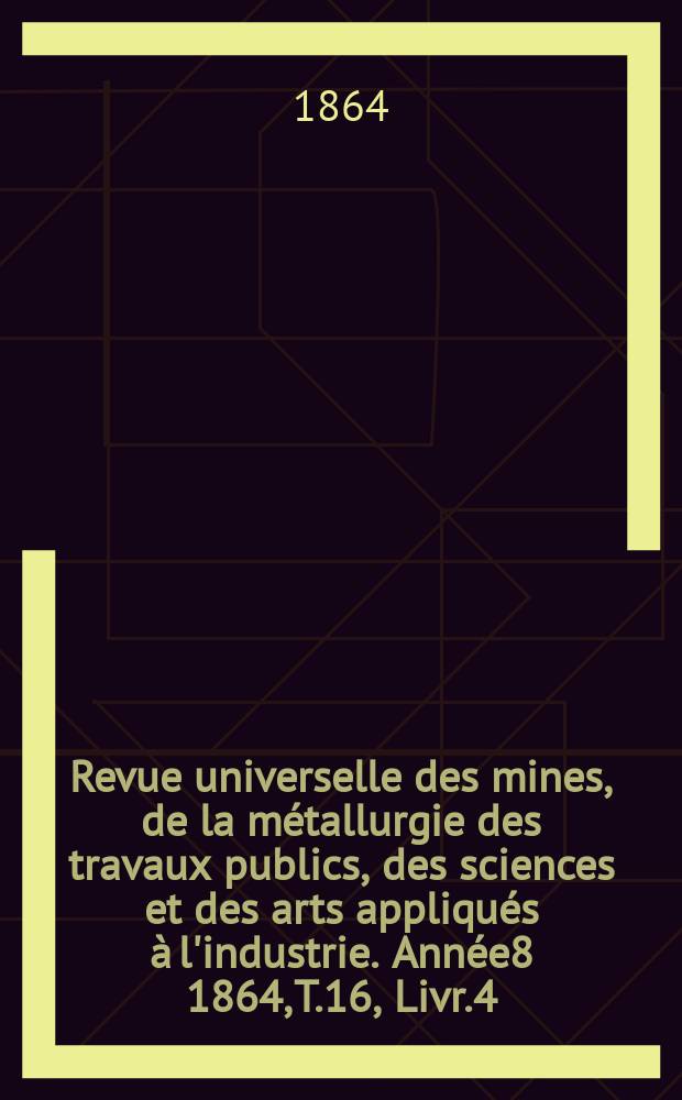 Revue universelle des mines, de la m&eacute;tallurgie des travaux publics, des sciences et des arts appliqu&eacute;s &agrave; l'industrie. Ann&eacute;e8 1864, T.16, Livr.4